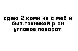 сдаю 2-комн кв с меб и быт.техникой р-он угловое-поворот